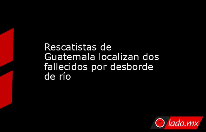 Rescatistas de Guatemala localizan dos fallecidos por desborde de río. Noticias en tiempo real
