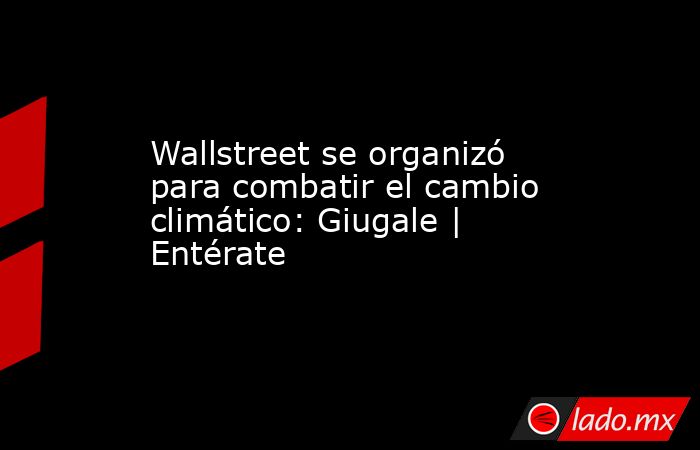 Wallstreet se organizó para combatir el cambio climático: Giugale | Entérate. Noticias en tiempo real