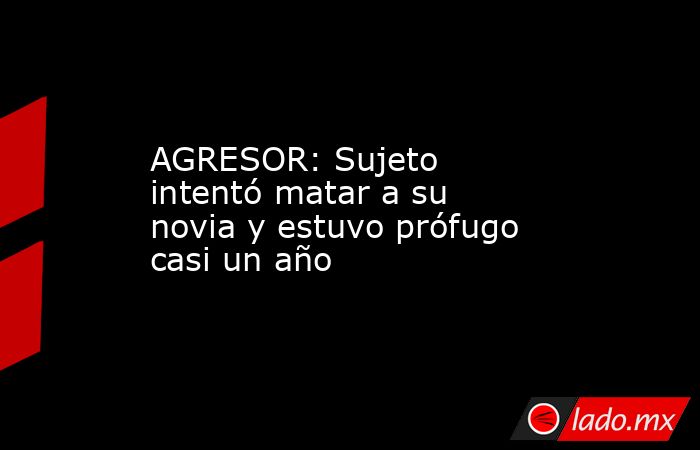 AGRESOR: Sujeto intentó matar a su novia y estuvo prófugo casi un año. Noticias en tiempo real