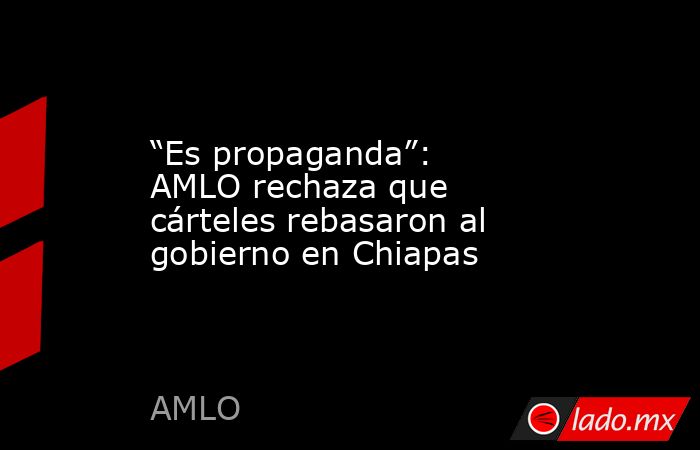 “Es propaganda”: AMLO rechaza que cárteles rebasaron al gobierno en Chiapas. Noticias en tiempo real