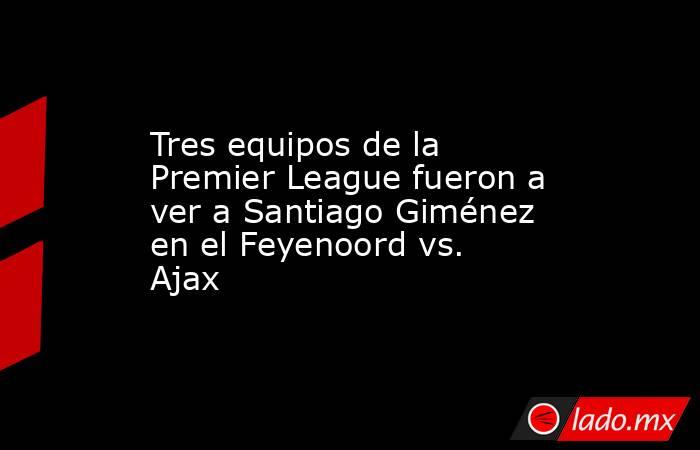 Tres equipos de la Premier League fueron a ver a Santiago Giménez en el Feyenoord vs. Ajax. Noticias en tiempo real