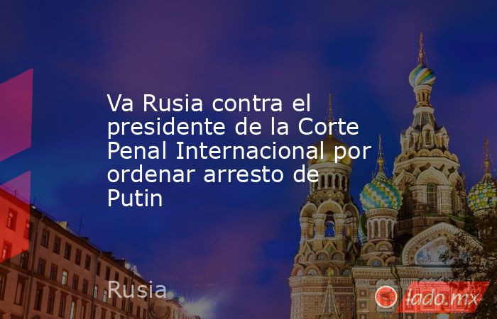 Va Rusia contra el presidente de la Corte Penal Internacional por ordenar arresto de Putin. Noticias en tiempo real