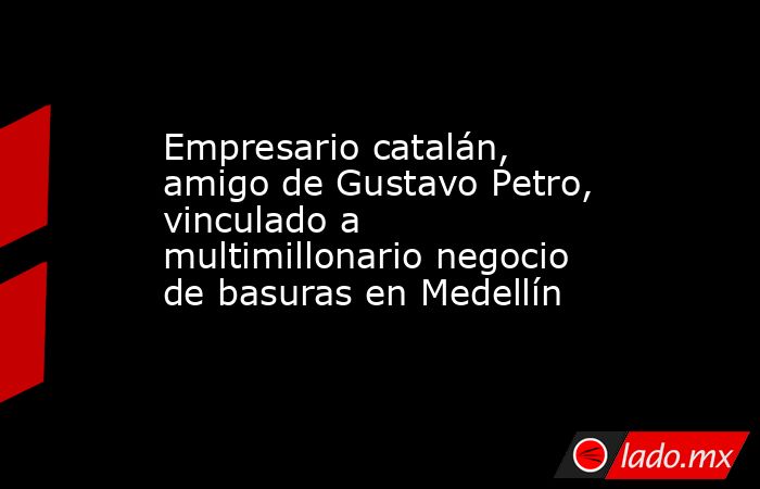 Empresario catalán, amigo de Gustavo Petro, vinculado a multimillonario negocio de basuras en Medellín. Noticias en tiempo real