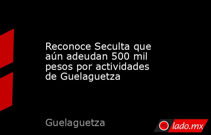 Reconoce Seculta que aún adeudan 500 mil pesos por actividades de Guelaguetza. Noticias en tiempo real