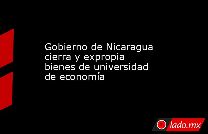 Gobierno de Nicaragua cierra y expropia bienes de universidad de economía. Noticias en tiempo real