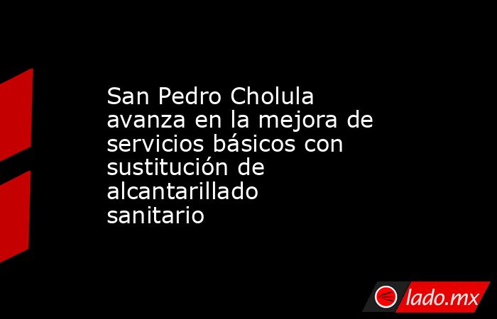 San Pedro Cholula avanza en la mejora de servicios básicos con sustitución de alcantarillado sanitario. Noticias en tiempo real