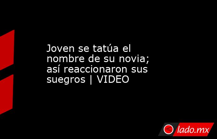 Joven se tatúa el nombre de su novia; así reaccionaron sus suegros | VIDEO. Noticias en tiempo real