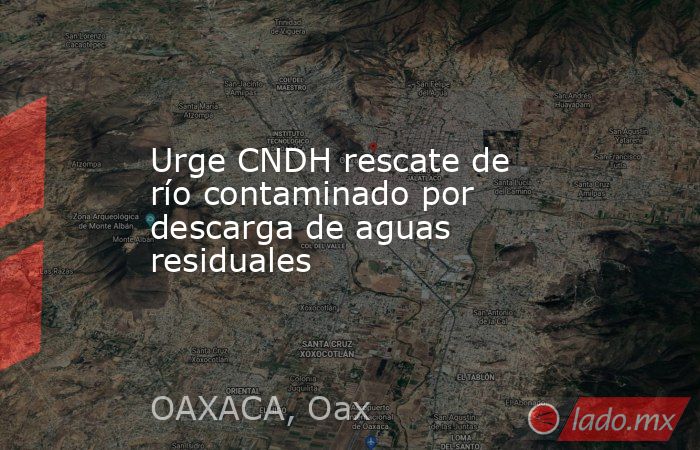 Urge CNDH rescate de río contaminado por descarga de aguas residuales. Noticias en tiempo real