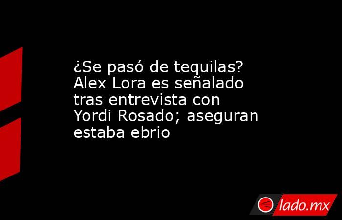 ¿Se pasó de tequilas? Alex Lora es señalado tras entrevista con Yordi Rosado; aseguran estaba ebrio. Noticias en tiempo real