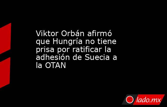 Viktor Orbán afirmó que Hungría no tiene prisa por ratificar la adhesión de Suecia a la OTAN . Noticias en tiempo real