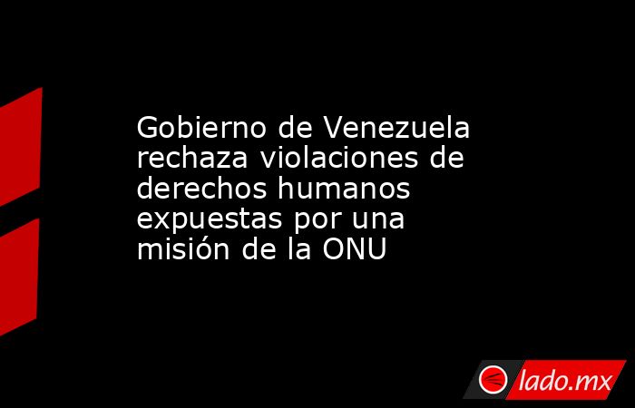 Gobierno de Venezuela rechaza violaciones de derechos humanos expuestas por una misión de la ONU. Noticias en tiempo real