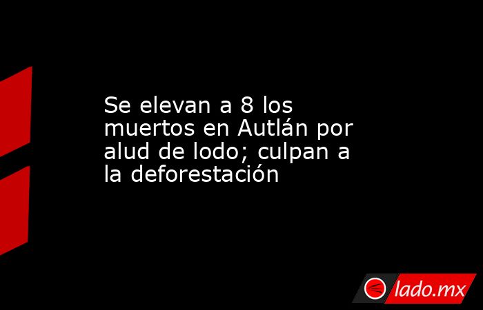 Se elevan a 8 los muertos en Autlán por alud de lodo; culpan a la deforestación. Noticias en tiempo real