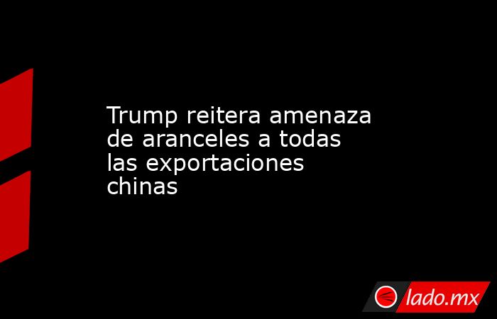 Trump reitera amenaza de aranceles a todas las exportaciones chinas. Noticias en tiempo real