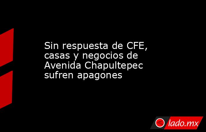 Sin respuesta de CFE, casas y negocios de Avenida Chapultepec sufren apagones. Noticias en tiempo real