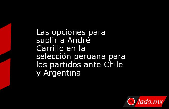 Las opciones para suplir a André Carrillo en la selección peruana para los partidos ante Chile y Argentina. Noticias en tiempo real