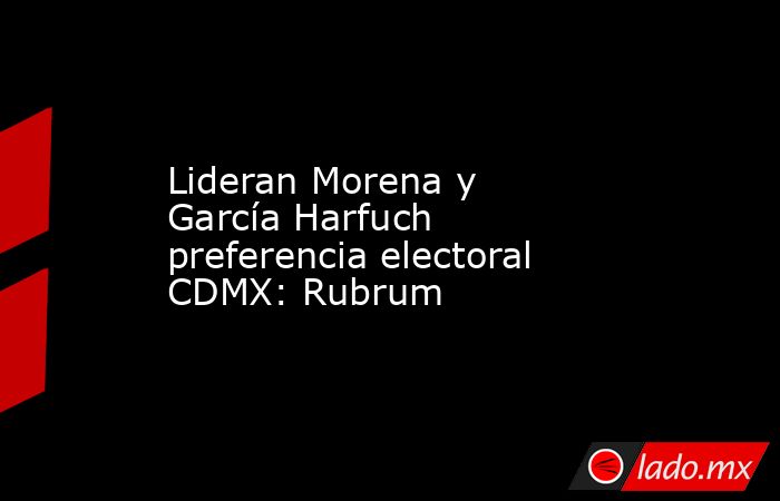 Lideran Morena y García Harfuch preferencia electoral CDMX: Rubrum. Noticias en tiempo real