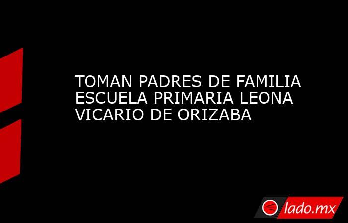 TOMAN PADRES DE FAMILIA ESCUELA PRIMARIA LEONA VICARIO DE ORIZABA. Noticias en tiempo real