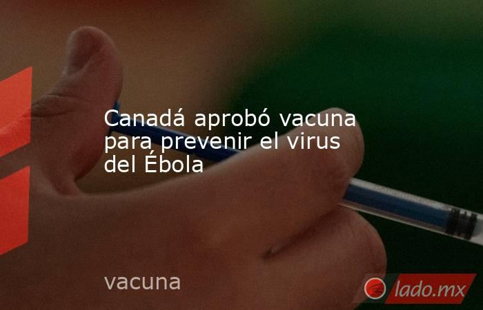 Canadá aprobó vacuna para prevenir el virus del Ébola. Noticias en tiempo real