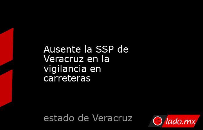 Ausente la SSP de Veracruz en la vigilancia en carreteras. Noticias en tiempo real