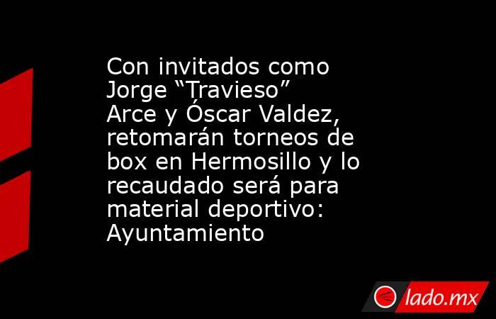 Con invitados como Jorge “Travieso” Arce y Óscar Valdez, retomarán torneos de box en Hermosillo y lo recaudado será para material deportivo: Ayuntamiento. Noticias en tiempo real