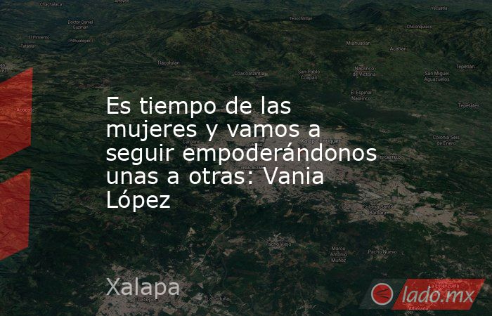 Es tiempo de las mujeres y vamos a seguir empoderándonos unas a otras: Vania López. Noticias en tiempo real