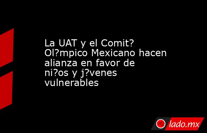 La UAT y el Comit? Ol?mpico Mexicano hacen alianza en favor de ni?os y j?venes vulnerables. Noticias en tiempo real