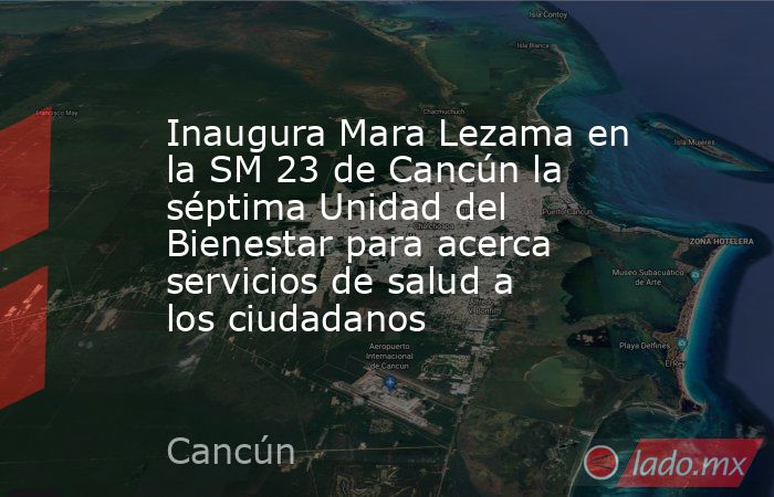 Inaugura Mara Lezama en la SM 23 de Cancún la séptima Unidad del Bienestar para acerca servicios de salud a los ciudadanos. Noticias en tiempo real
