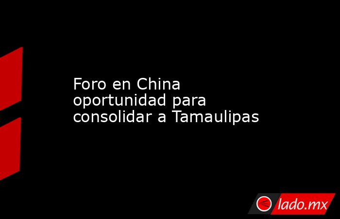 Foro en China oportunidad para consolidar a Tamaulipas. Noticias en tiempo real