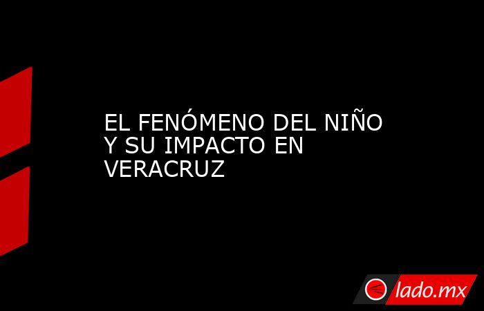 EL FENÓMENO DEL NIÑO Y SU IMPACTO EN VERACRUZ. Noticias en tiempo real