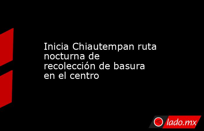 Inicia Chiautempan ruta nocturna de recolección de basura en el centro. Noticias en tiempo real