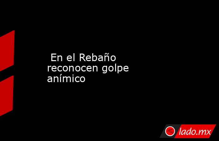  En el Rebaño reconocen golpe anímico. Noticias en tiempo real
