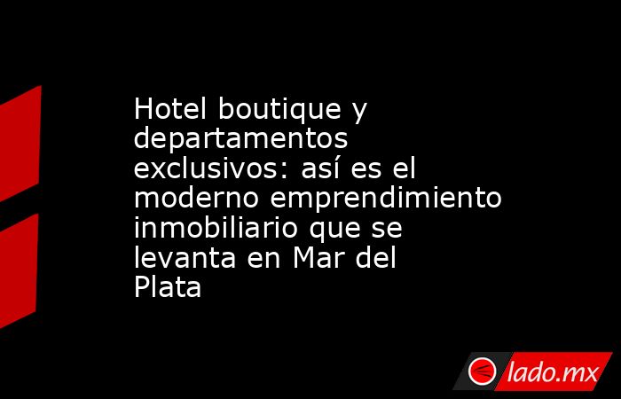Hotel boutique y departamentos exclusivos: así es el moderno emprendimiento inmobiliario que se levanta en Mar del Plata. Noticias en tiempo real