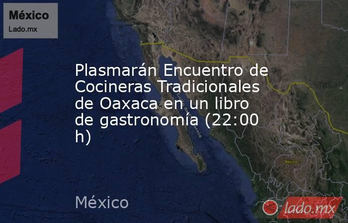 Plasmarán Encuentro de Cocineras Tradicionales de Oaxaca en un libro de gastronomía (22:00 h). Noticias en tiempo real