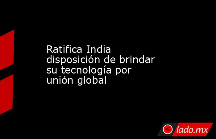 Ratifica India disposición de brindar su tecnología por unión global. Noticias en tiempo real