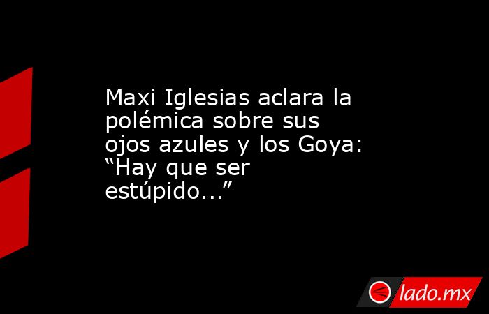 Maxi Iglesias aclara la polémica sobre sus ojos azules y los Goya: “Hay que ser estúpido...”. Noticias en tiempo real