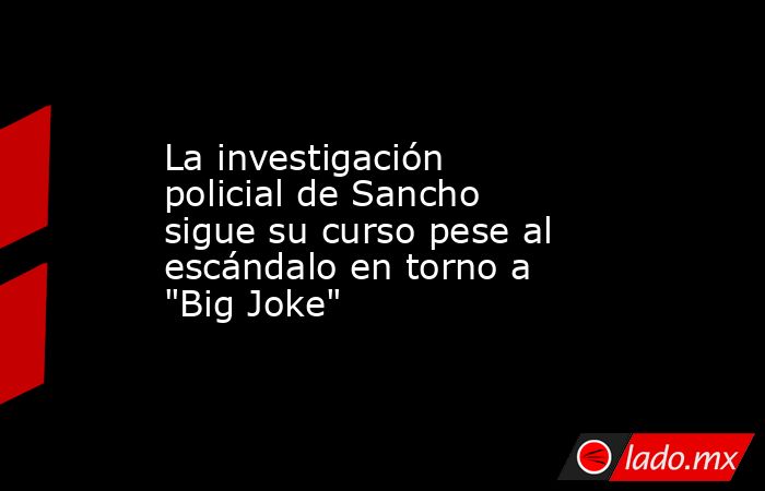 La investigación policial de Sancho sigue su curso pese al escándalo en torno a 
