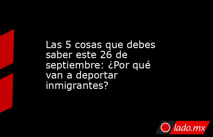Las 5 cosas que debes saber este 26 de septiembre: ¿Por qué van a deportar inmigrantes?. Noticias en tiempo real