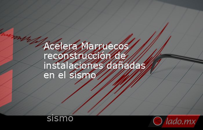 Acelera Marruecos reconstrucción de instalaciones dañadas en el sismo. Noticias en tiempo real