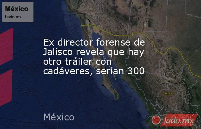 Ex director forense de Jalisco revela que hay otro tráiler con cadáveres, serían 300. Noticias en tiempo real