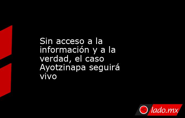 Sin acceso a la información y a la verdad, el caso Ayotzinapa seguirá vivo. Noticias en tiempo real