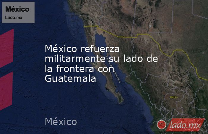 México refuerza militarmente su lado de la frontera con Guatemala. Noticias en tiempo real