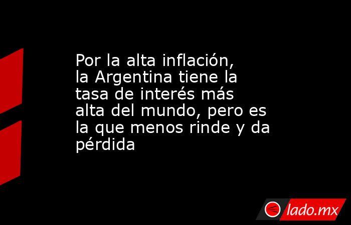 Por la alta inflación, la Argentina tiene la tasa de interés más alta del mundo, pero es la que menos rinde y da pérdida. Noticias en tiempo real