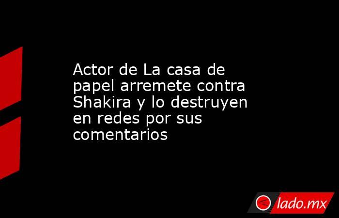 Actor de La casa de papel arremete contra Shakira y lo destruyen en redes por sus comentarios. Noticias en tiempo real