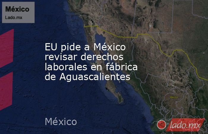 EU pide a México revisar derechos laborales en fábrica de Aguascalientes. Noticias en tiempo real