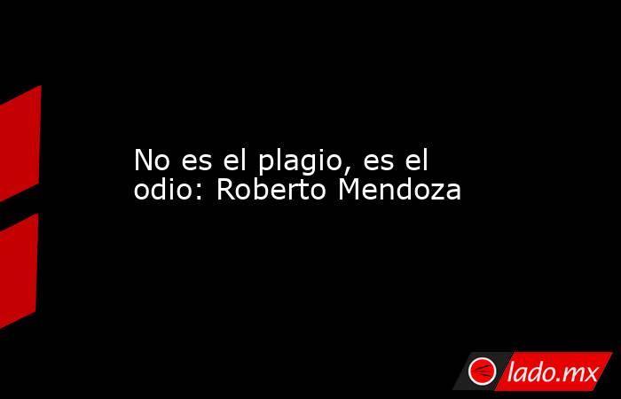 No es el plagio, es el odio: Roberto Mendoza. Noticias en tiempo real