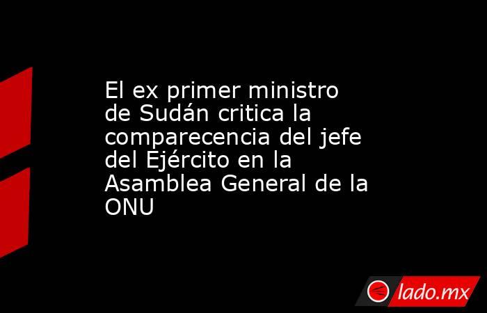 El ex primer ministro de Sudán critica la comparecencia del jefe del Ejército en la Asamblea General de la ONU. Noticias en tiempo real