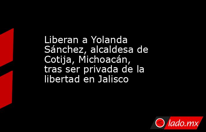 Liberan a Yolanda Sánchez, alcaldesa de Cotija, Michoacán, tras ser privada de la libertad en Jalisco. Noticias en tiempo real