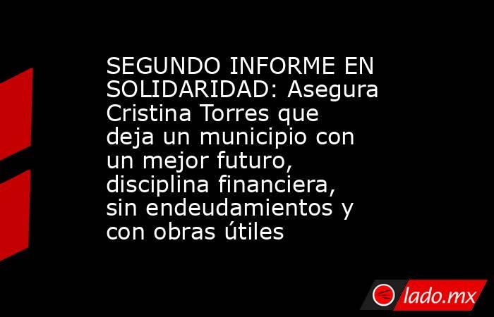 SEGUNDO INFORME EN SOLIDARIDAD: Asegura Cristina Torres que deja un municipio con un mejor futuro, disciplina financiera, sin endeudamientos y con obras útiles. Noticias en tiempo real