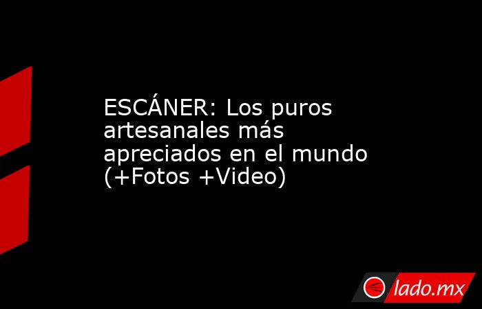 ESCÁNER: Los puros artesanales más apreciados en el mundo (+Fotos +Video). Noticias en tiempo real
