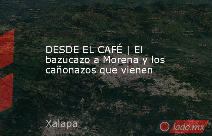 DESDE EL CAFÉ | El bazucazo a Morena y los cañonazos que vienen. Noticias en tiempo real